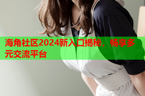 海角社区2024新入口揭秘，畅享多元交流平台