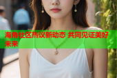 海角社区热议新动态 共同见证美好未来