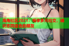 海角社区2021：畅享多元社交，结识志同道合的朋友