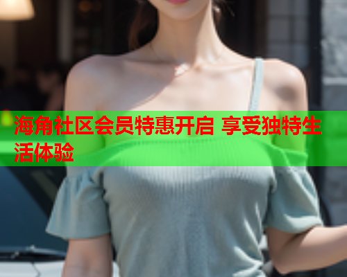 海角社区会员特惠开启 享受独特生活体验  第1张