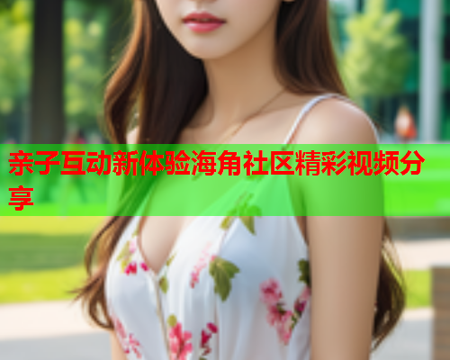 亲子互动新体验海角社区精彩视频分享  第1张