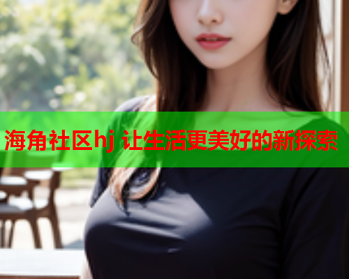 海角社区hj 让生活更美好的新探索  第2张