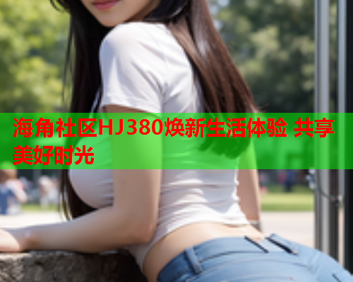 海角社区HJ380焕新生活体验 共享美好时光  第2张