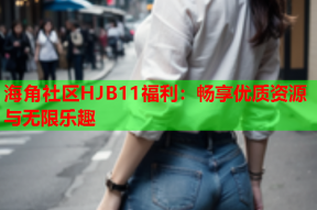 海角社区HJB11福利：畅享优质资源与无限乐趣