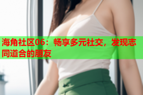 海角社区06：畅享多元社交，发现志同道合的朋友