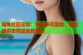 海角社区论坛：畅享多元互动，轻松结识志同道合的朋友