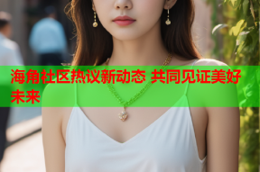 海角社区热议新动态 共同见证美好未来