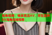 海角视频：畅享高清AV，尽在亚洲AV海角在线观看