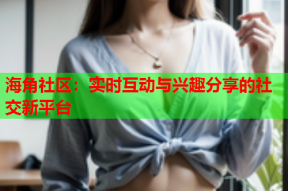 海角社区：实时互动与兴趣分享的社交新平台