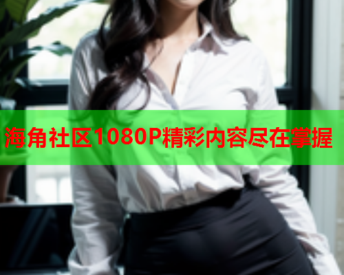 海角社区1080P精彩内容尽在掌握  第1张