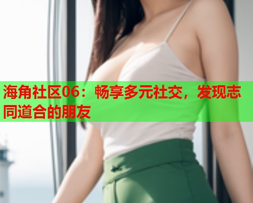 海角社区06：畅享多元社交，发现志同道合的朋友  第1张