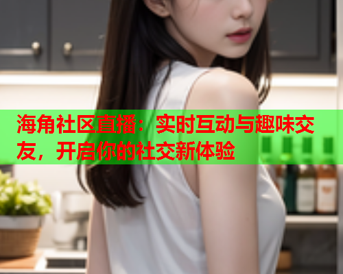 海角社区直播：实时互动与趣味交友，开启你的社交新体验  第1张