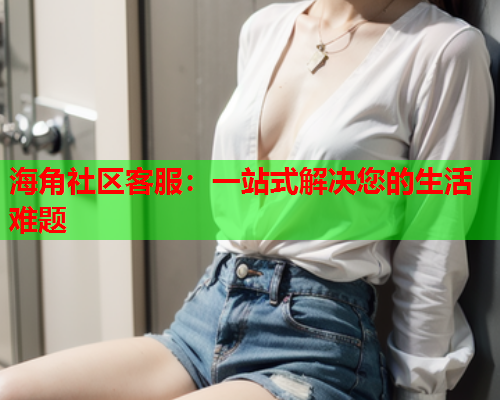 海角社区客服：一站式解决您的生活难题  第1张